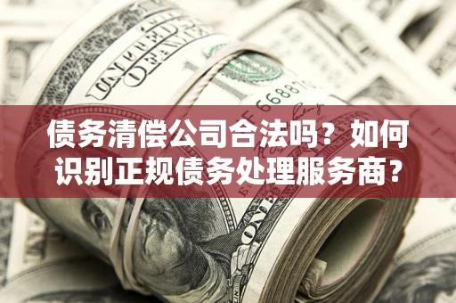 济南债务清偿公司合法吗？如何识别正规债务处理服务商？