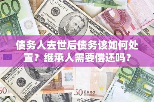 济南债务人去世后债务该如何处置？继承人需要偿还吗？