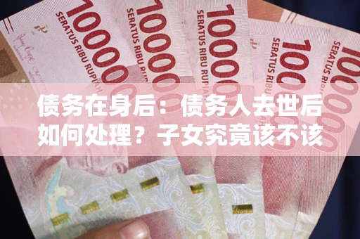 济南债务在身后：债务人去世后如何处理？子女究竟该不该还钱？