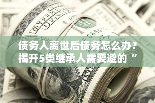 济南债务人离世后债务怎么办？揭开5类继承人需要避的“坑”