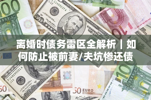 济南离婚时债务雷区全解析｜如何防止被前妻/夫坑惨还债？